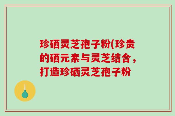 珍硒灵芝孢子粉(珍贵的硒元素与灵芝结合，打造珍硒灵芝孢子粉