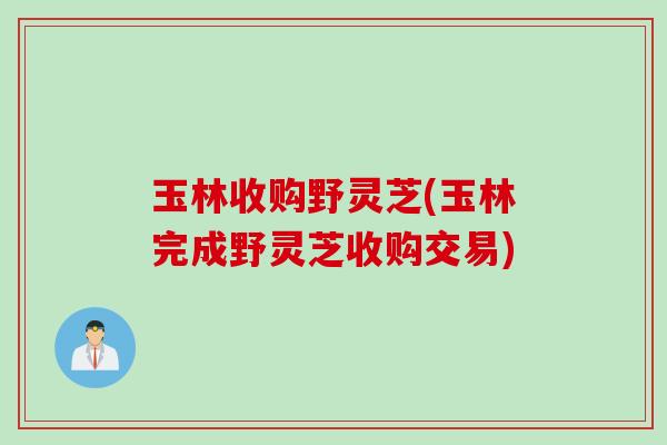 玉林收购野灵芝(玉林完成野灵芝收购交易)