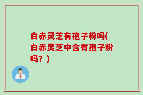 白赤灵芝有孢子粉吗(白赤灵芝中含有孢子粉吗？)