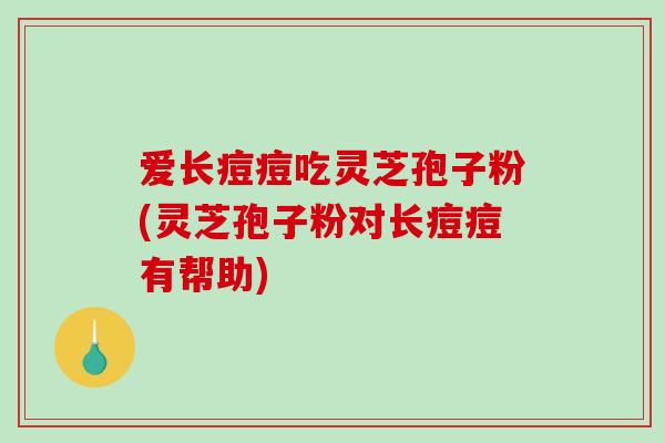 爱长痘痘吃灵芝孢子粉(灵芝孢子粉对长痘痘有帮助)