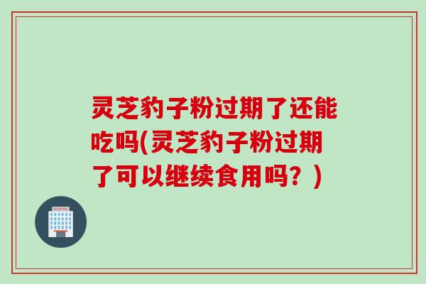 灵芝豹子粉过期了还能吃吗(灵芝豹子粉过期了可以继续食用吗？)