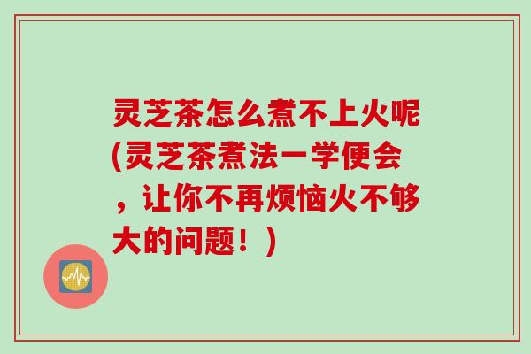灵芝茶怎么煮不上火呢(灵芝茶煮法一学便会，让你不再烦恼火不够大的问题！)