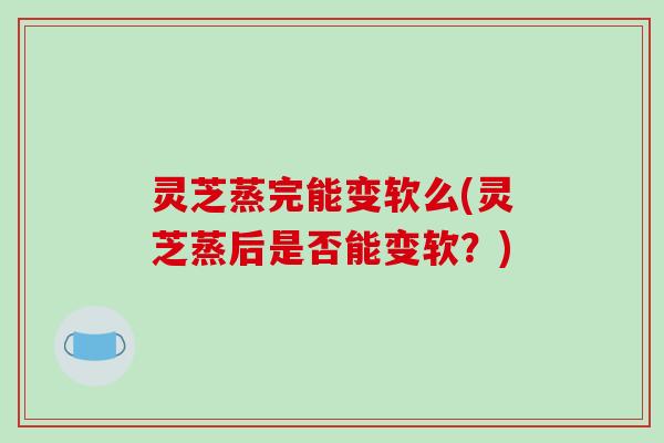灵芝蒸完能变软么(灵芝蒸后是否能变软？)