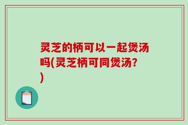 灵芝的柄可以一起煲汤吗(灵芝柄可同煲汤？)
