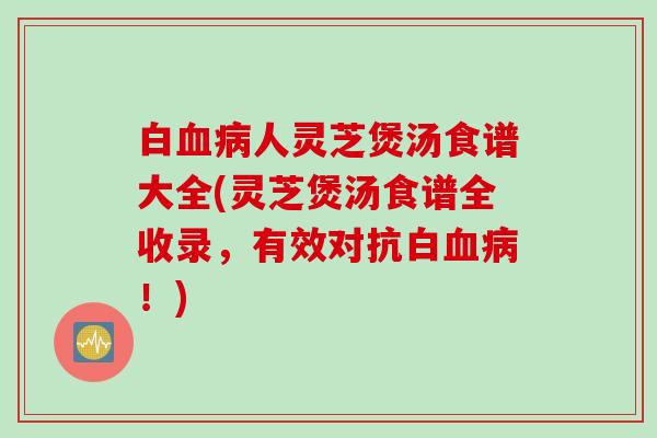 白血病人灵芝煲汤食谱大全(灵芝煲汤食谱全收录，有效对抗白血病！)