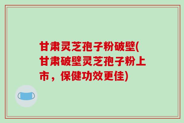 甘肃灵芝孢子粉破壁(甘肃破壁灵芝孢子粉上市，保健功效更佳)
