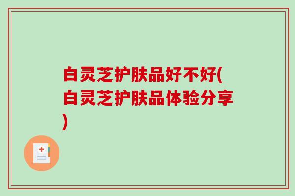 白灵芝护肤品好不好(白灵芝护肤品体验分享)