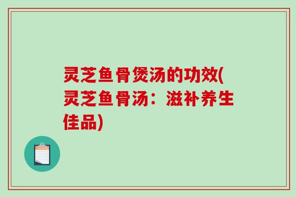灵芝鱼骨煲汤的功效(灵芝鱼骨汤：滋补养生佳品)