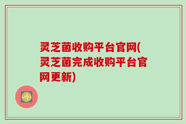 灵芝菌收购平台官网(灵芝菌完成收购平台官网更新)