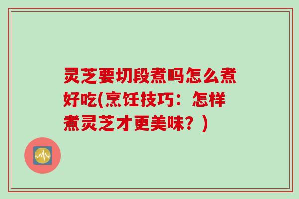 灵芝要切段煮吗怎么煮好吃(烹饪技巧：怎样煮灵芝才更美味？)