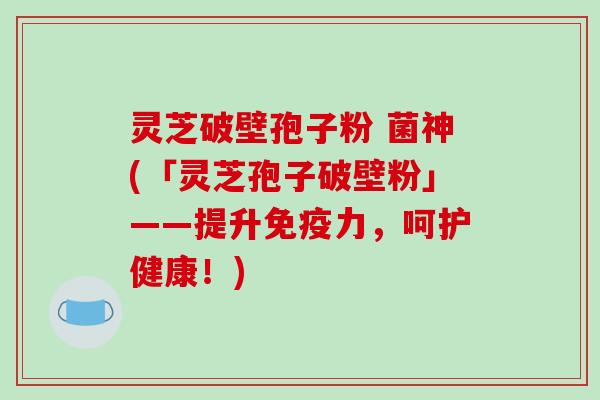 灵芝破壁孢子粉 菌神(「灵芝孢子破壁粉」——提升免疫力，呵护健康！)