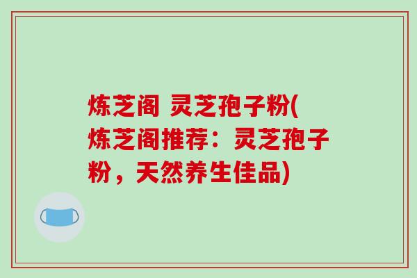 炼芝阁 灵芝孢子粉(炼芝阁推荐：灵芝孢子粉，天然养生佳品)