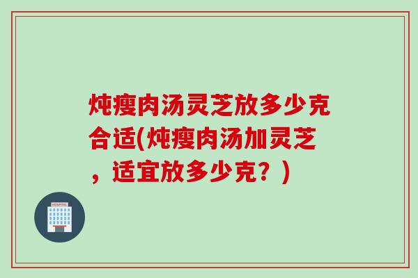 炖瘦肉汤灵芝放多少克合适(炖瘦肉汤加灵芝，适宜放多少克？)