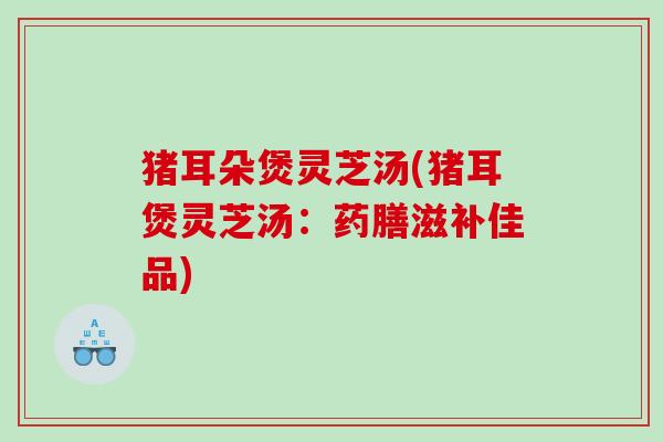 猪耳朵煲灵芝汤(猪耳煲灵芝汤：药膳滋补佳品)
