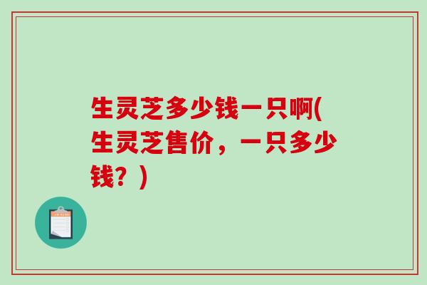 生灵芝多少钱一只啊(生灵芝售价，一只多少钱？)