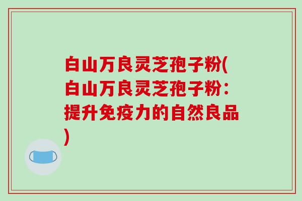 白山万良灵芝孢子粉(白山万良灵芝孢子粉：提升免疫力的自然良品)