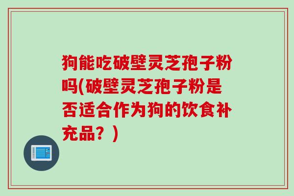 狗能吃破壁灵芝孢子粉吗(破壁灵芝孢子粉是否适合作为狗的饮食补充品？)
