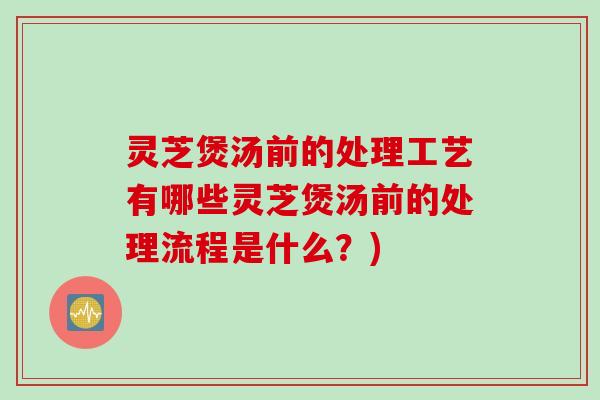 灵芝煲汤前的处理工艺有哪些灵芝煲汤前的处理流程是什么？)