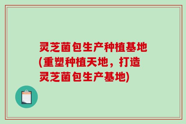 灵芝菌包生产种植基地(重塑种植天地，打造灵芝菌包生产基地)