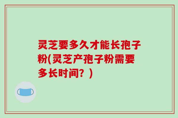 灵芝要多久才能长孢子粉(灵芝产孢子粉需要多长时间？)