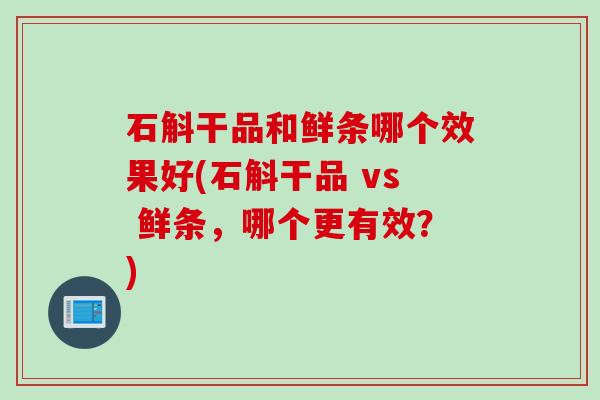 石斛干品和鲜条哪个效果好(石斛干品 vs 鲜条，哪个更有效？)