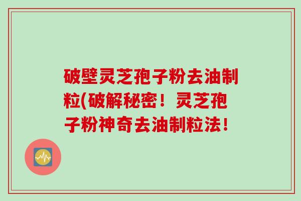 破壁灵芝孢子粉去油制粒(破解秘密！灵芝孢子粉神奇去油制粒法！