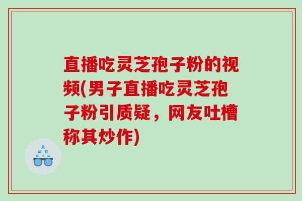 直播吃灵芝孢子粉的视频(男子直播吃灵芝孢子粉引质疑,网友吐槽称其炒作) 直播吃灵芝孢子粉的视频(男子直播吃灵芝孢子粉引质疑,网友吐槽称其炒作)