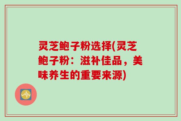 灵芝鲍子粉选择(灵芝鲍子粉：滋补佳品，美味养生的重要来源)