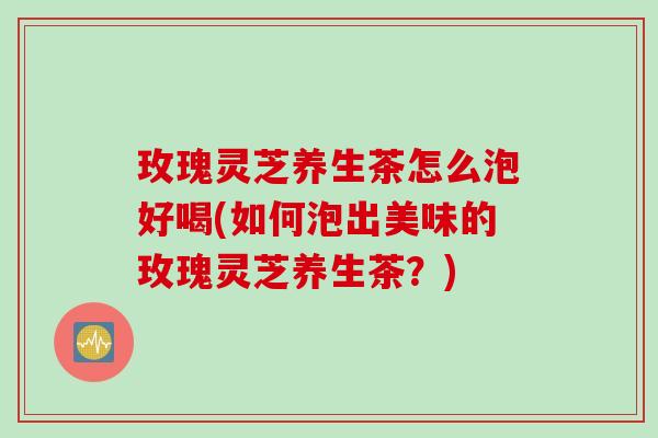 玫瑰灵芝养生茶怎么泡好喝(如何泡出美味的玫瑰灵芝养生茶？)
