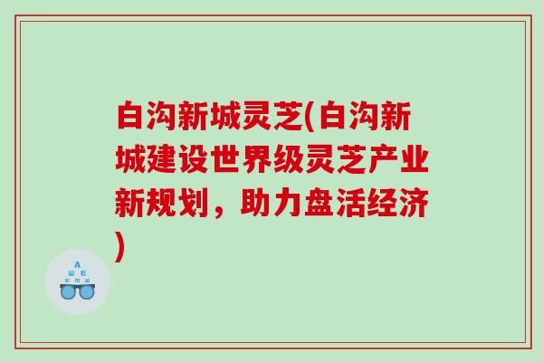 白沟新城灵芝(白沟新城建设世界级灵芝产业新规划，助力盘活经济)