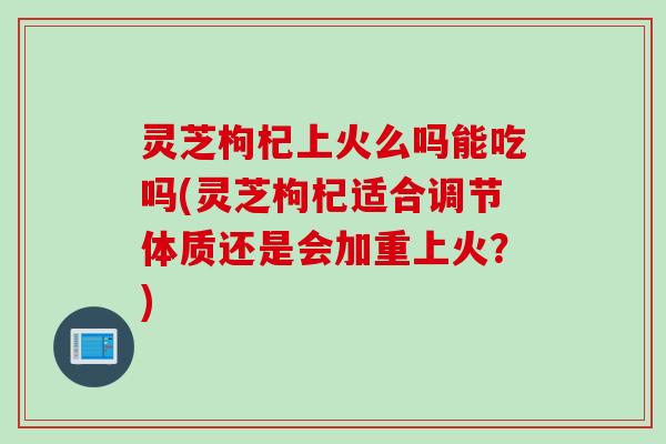 灵芝枸杞上火么吗能吃吗(灵芝枸杞适合调节体质还是会加重上火？)