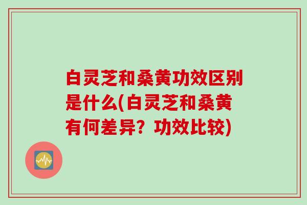 白灵芝和桑黄功效区别是什么(白灵芝和桑黄有何差异？功效比较)