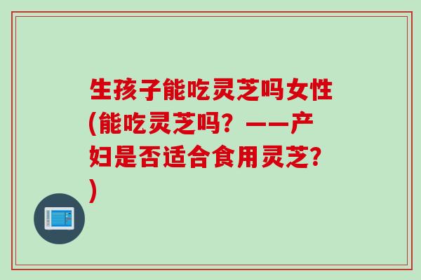 生孩子能吃灵芝吗女性(能吃灵芝吗？——产妇是否适合食用灵芝？)