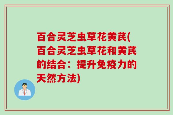 百合灵芝虫草花黄芪(百合灵芝虫草花和黄芪的结合：提升免疫力的天然方法)