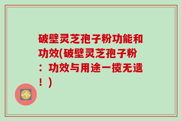 破壁灵芝孢子粉功能和功效(破壁灵芝孢子粉：功效与用途一揽无遗！)