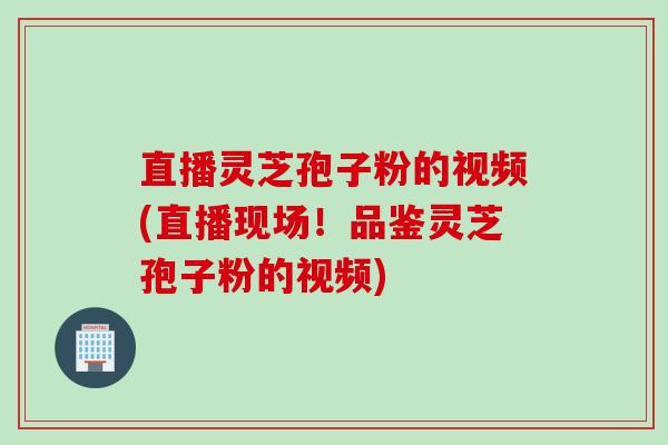 直播灵芝孢子粉的视频(直播现场！品鉴灵芝孢子粉的视频)