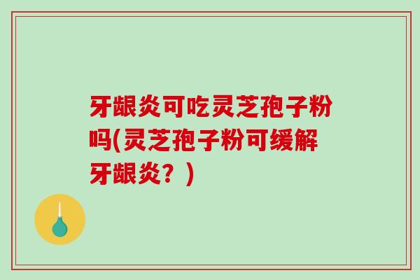 牙龈炎可吃灵芝孢子粉吗(灵芝孢子粉可缓解牙龈炎？)