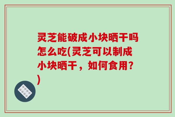 灵芝能破成小块晒干吗怎么吃(灵芝可以制成小块晒干，如何食用？)