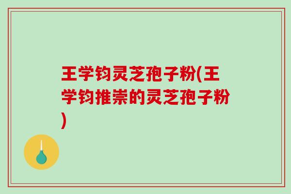 王学钧灵芝孢子粉(王学钧推崇的灵芝孢子粉)