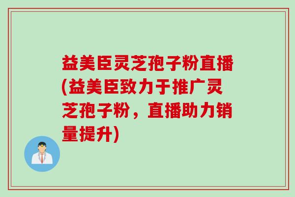 益美臣灵芝孢子粉直播(益美臣致力于推广灵芝孢子粉，直播助力销量提升)