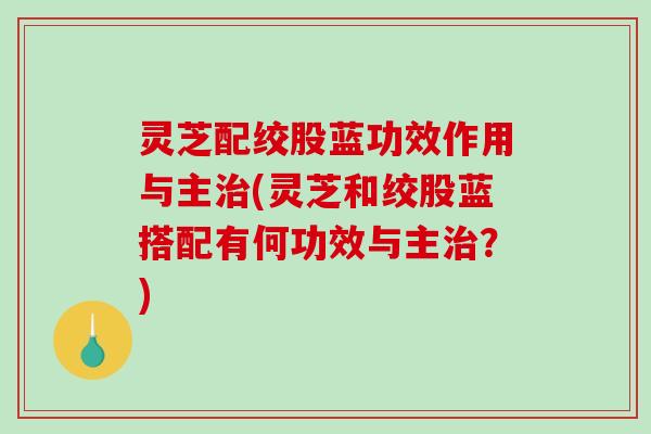 灵芝配绞股蓝功效作用与主治(灵芝和绞股蓝搭配有何功效与主治？)