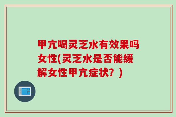 甲亢喝灵芝水有效果吗女性(灵芝水是否能缓解女性甲亢症状？)