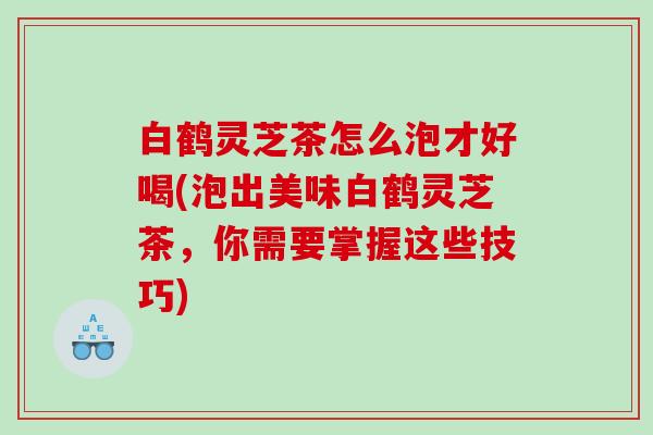 白鹤灵芝茶怎么泡才好喝(泡出美味白鹤灵芝茶，你需要掌握这些技巧)