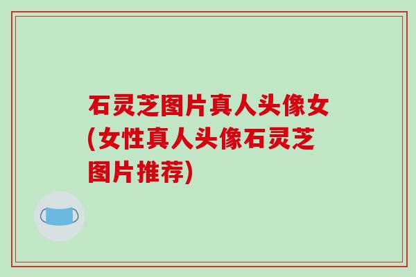 石灵芝图片真人头像女(女性真人头像石灵芝图片推荐)