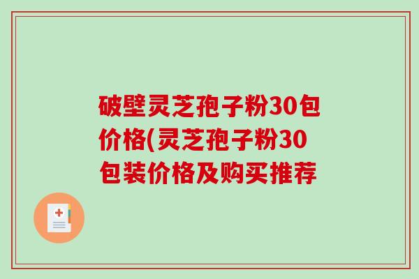 破壁灵芝孢子粉30包价格(灵芝孢子粉30包装价格及购买推荐