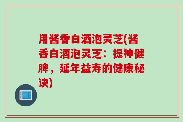 用酱香白酒泡灵芝(酱香白酒泡灵芝：提神健脾，延年益寿的健康秘诀)
