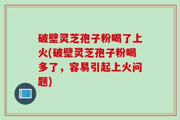 破壁灵芝孢子粉喝了上火(破壁灵芝孢子粉喝多了，容易引起上火问题)