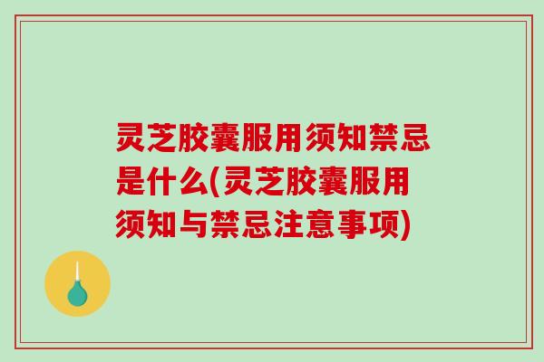 灵芝胶囊服用须知禁忌是什么(灵芝胶囊服用须知与禁忌注意事项)