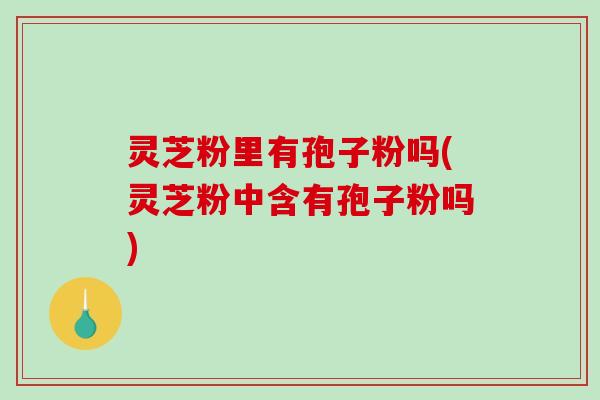 灵芝粉里有孢子粉吗(灵芝粉中含有孢子粉吗)
