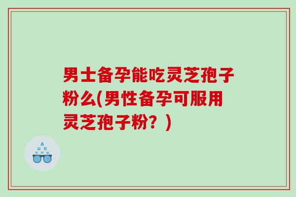 男士备孕能吃灵芝孢子粉么(男性备孕可服用灵芝孢子粉？)